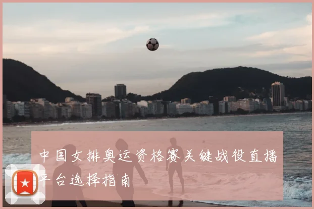 中国女排奥运资格赛关键战役直播平台选择指南