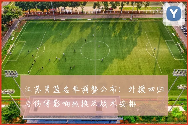 江苏男篮名单调整公布：外援回归与伤停影响轮换及战术安排