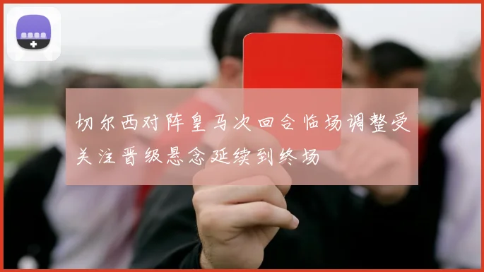切尔西对阵皇马次回合临场调整受关注晋级悬念延续到终场