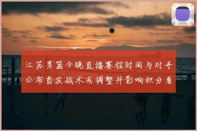江苏男篮今晚直播赛程时间与对手公布首发战术或调整并影响积分看点