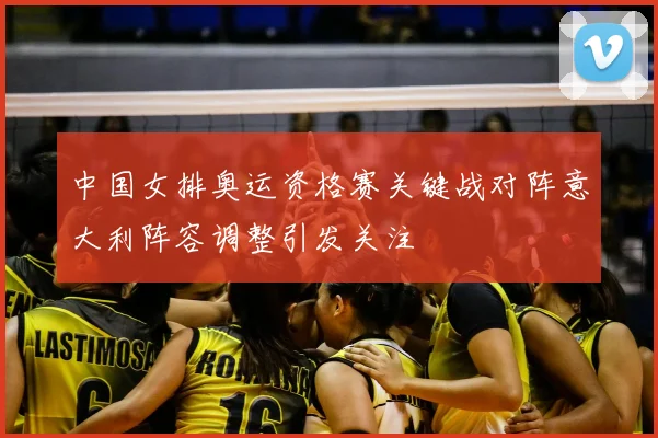 中国女排奥运资格赛关键战对阵意大利阵容调整引发关注