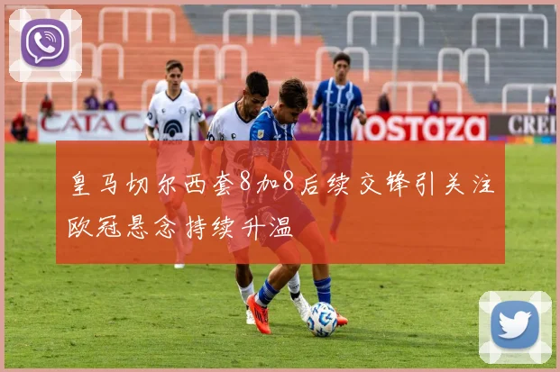 皇马切尔西套8加8后续交锋引关注欧冠悬念持续升温