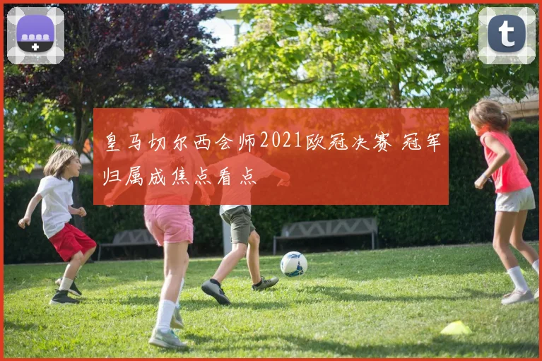 皇马切尔西会师2021欧冠决赛 冠军归属成焦点看点