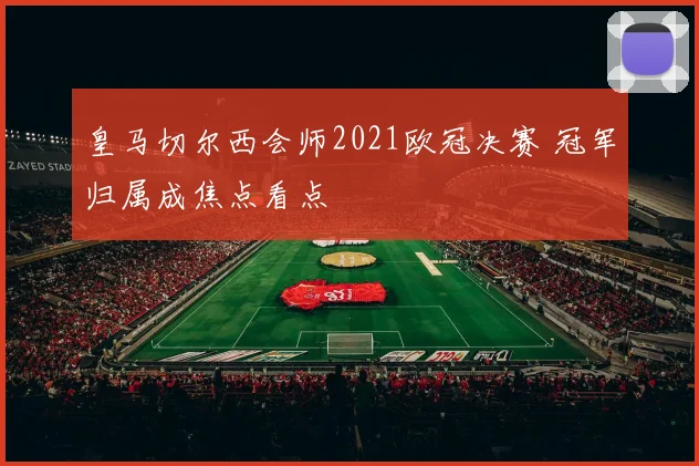 皇马切尔西会师2021欧冠决赛 冠军归属成焦点看点