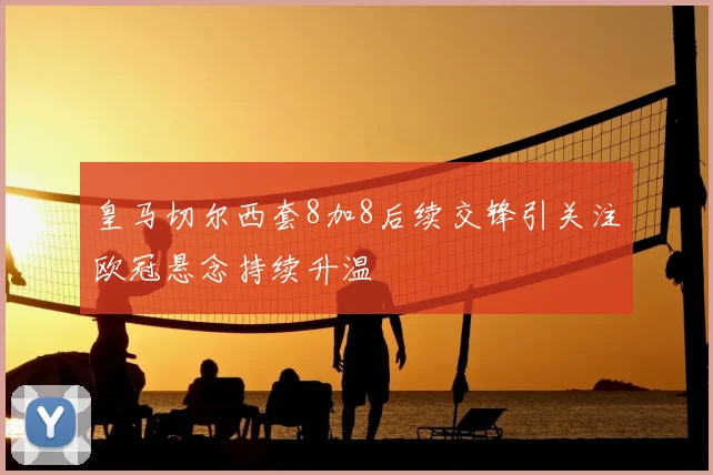 皇马切尔西套8加8后续交锋引关注欧冠悬念持续升温