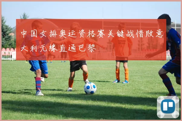 中国女排奥运资格赛关键战惜败意大利无缘直通巴黎