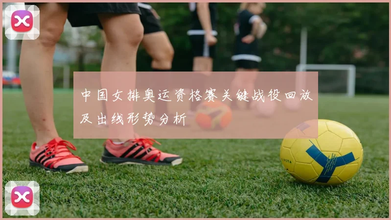 中国女排奥运资格赛关键战役回放及出线形势分析