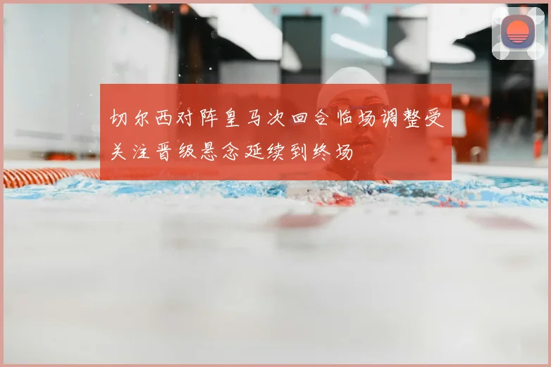 切尔西对阵皇马次回合临场调整受关注晋级悬念延续到终场