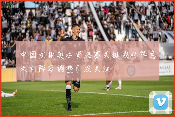 中国女排奥运资格赛关键战对阵意大利阵容调整引发关注