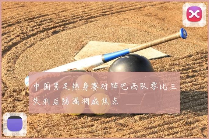 中国男足热身赛对阵巴西队零比三失利后防漏洞成焦点