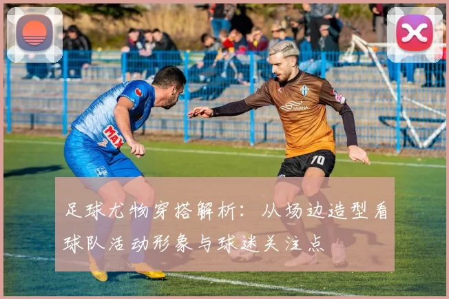 足球尤物穿搭解析：从场边造型看球队活动形象与球迷关注点