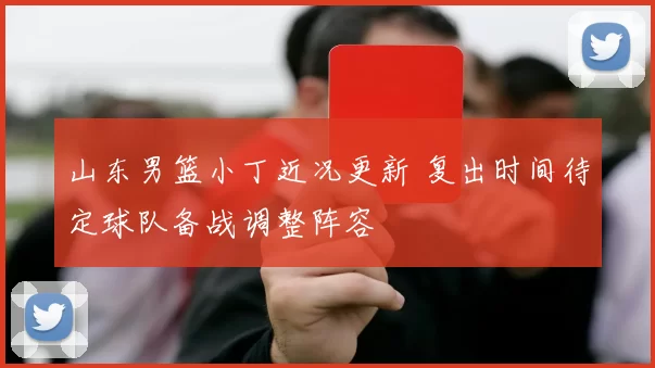 山东男篮小丁近况更新 复出时间待定球队备战调整阵容