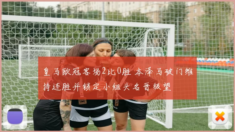 皇马欧冠客场2比0胜 本泽马破门维持连胜并锁定小组头名晋级望