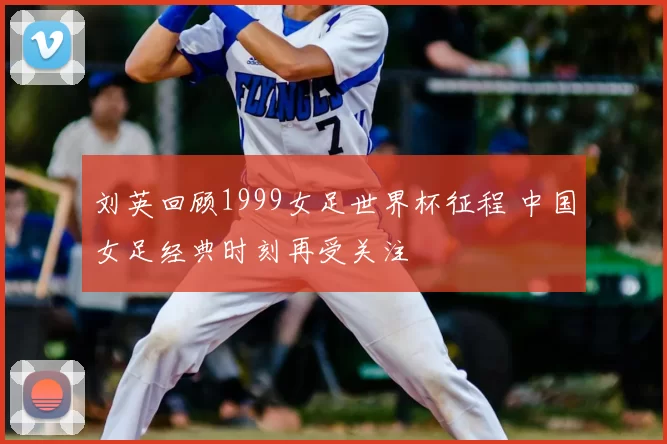 刘英回顾1999女足世界杯征程 中国女足经典时刻再受关注
