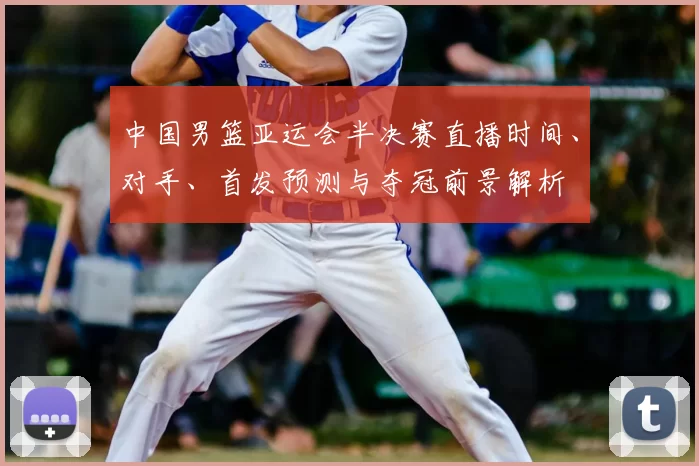 中国男篮亚运会半决赛直播时间、对手、首发预测与夺冠前景解析