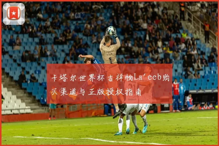 卡塔尔世界杯吉祥物La'eeb购买渠道与正版授权指南