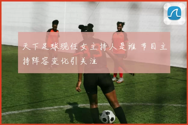 天下足球现任女主持人是谁 节目主持阵容变化引关注
