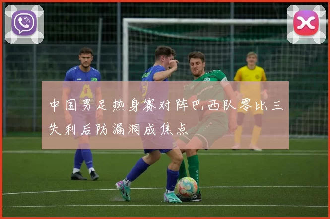 中国男足热身赛对阵巴西队零比三失利后防漏洞成焦点