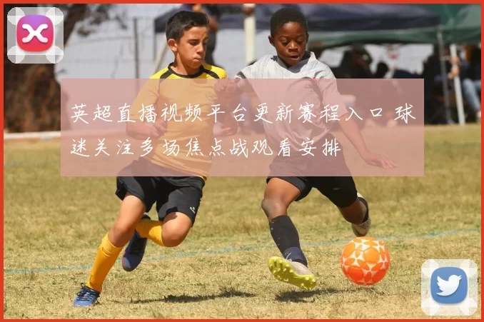 英超直播视频平台更新赛程入口 球迷关注多场焦点战观看安排