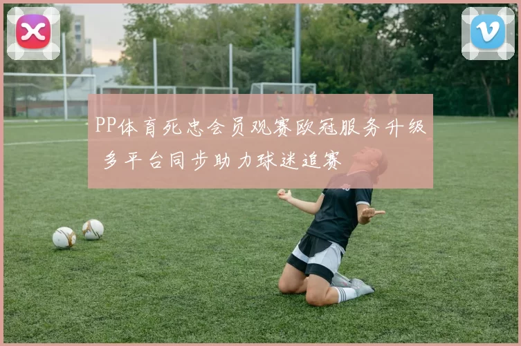 PP体育死忠会员观赛欧冠服务升级 多平台同步助力球迷追赛