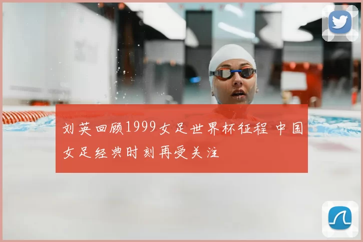 刘英回顾1999女足世界杯征程 中国女足经典时刻再受关注