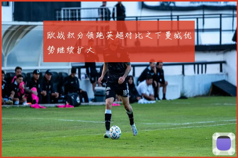 欧战积分领跑英超对比之下曼城优势继续扩大