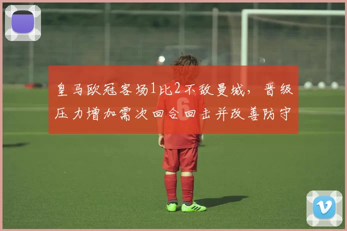 皇马欧冠客场1比2不敌曼城，晋级压力增加需次回合回击并改善防守