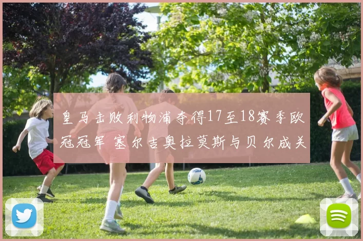 皇马击败利物浦夺得17至18赛季欧冠冠军 塞尔吉奥拉莫斯与贝尔成关键人物