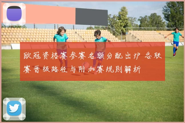 欧冠资格赛参赛名额分配出炉 各联赛晋级路径与附加赛规则解析