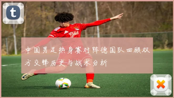 中国男足热身赛对阵德国队回顾双方交锋历史与战术分析