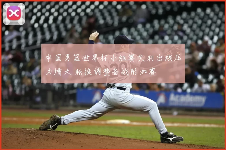 中国男篮世界杯小组赛失利出线压力增大 轮换调整备战附加赛
