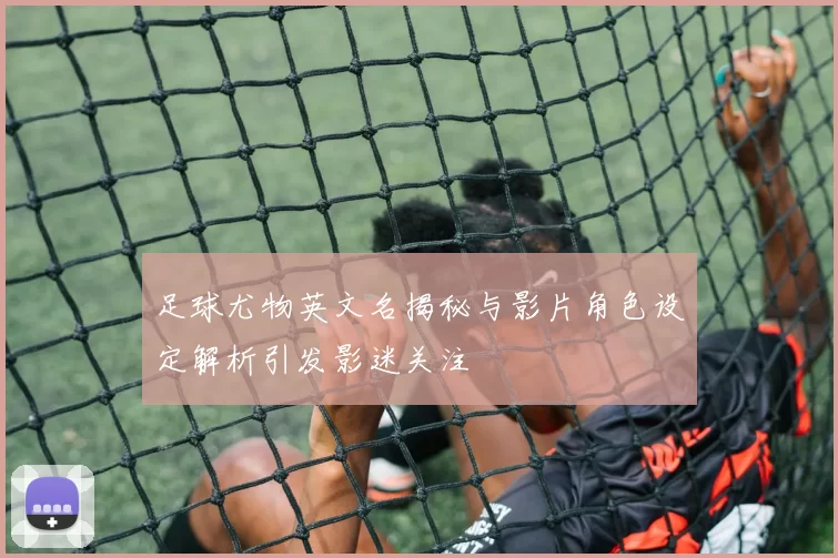 足球尤物英文名揭秘与影片角色设定解析引发影迷关注