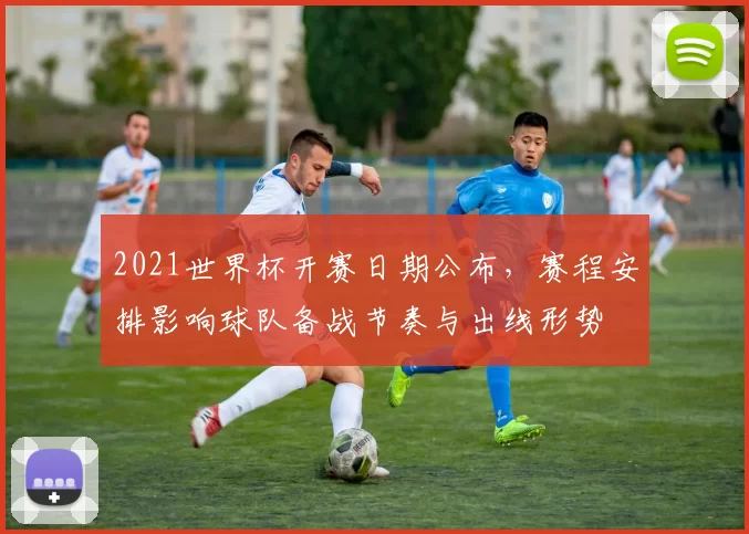 2021世界杯开赛日期公布，赛程安排影响球队备战节奏与出线形势