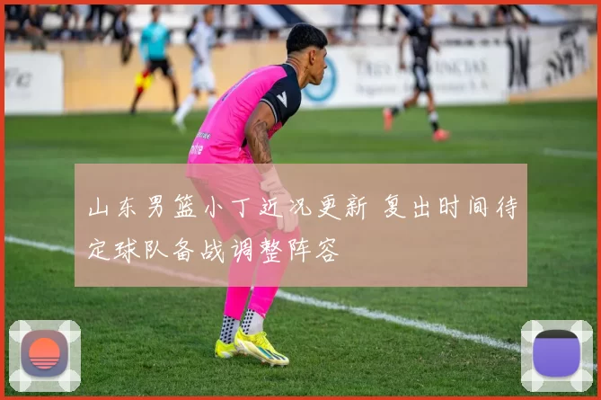 山东男篮小丁近况更新 复出时间待定球队备战调整阵容