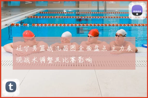 辽宁男篮战况昌图全面盘点 主力表现战术调整及比赛影响