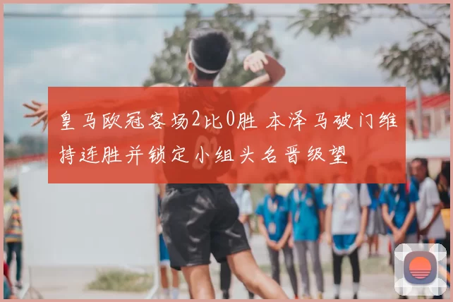 皇马欧冠客场2比0胜 本泽马破门维持连胜并锁定小组头名晋级望