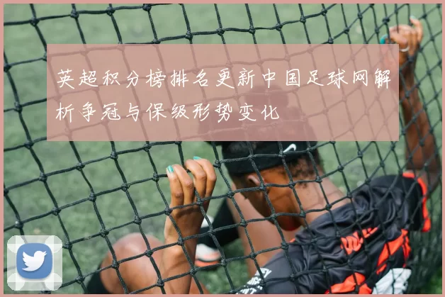 英超积分榜排名更新中国足球网解析争冠与保级形势变化