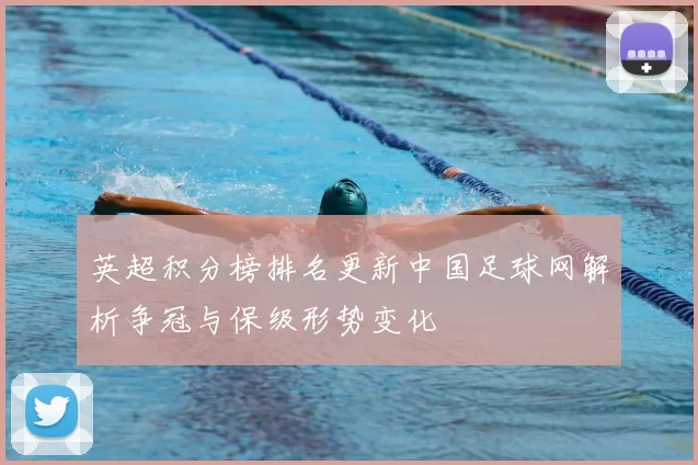 英超积分榜排名更新中国足球网解析争冠与保级形势变化