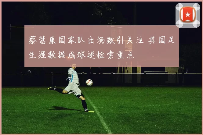 蔡慧康国家队出场数引关注 其国足生涯数据成球迷检索重点