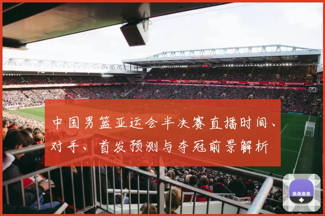 中国男篮亚运会半决赛直播时间、对手、首发预测与夺冠前景解析