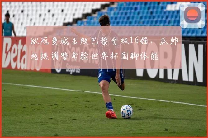 欧冠曼城击败巴黎晋级16强，瓜帅轮换调整考验世界杯国脚体能