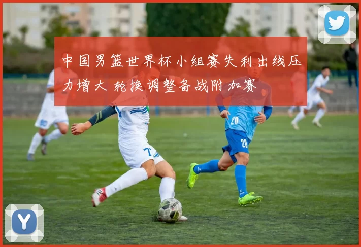 中国男篮世界杯小组赛失利出线压力增大 轮换调整备战附加赛
